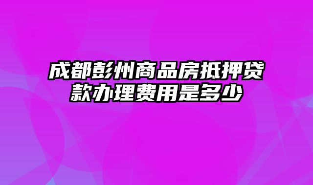 成都彭州商品房抵押贷款办理费用是多少