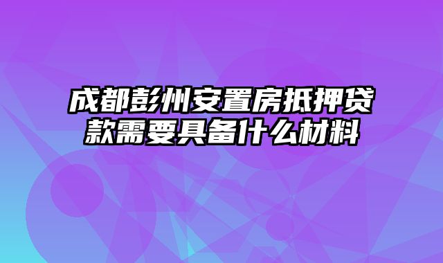 成都彭州安置房抵押贷款需要具备什么材料