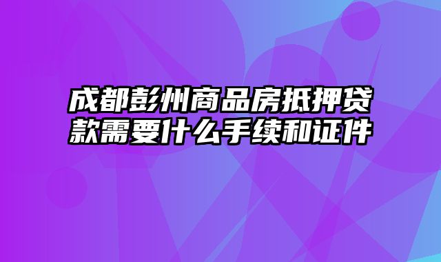 成都彭州商品房抵押贷款需要什么手续和证件