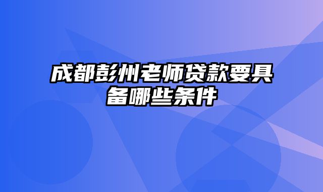 成都彭州老师贷款要具备哪些条件