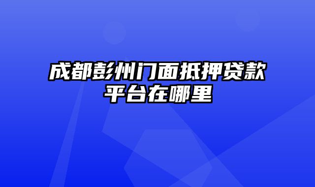 成都彭州门面抵押贷款平台在哪里