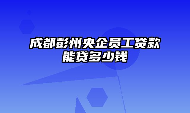 成都彭州央企员工贷款能贷多少钱