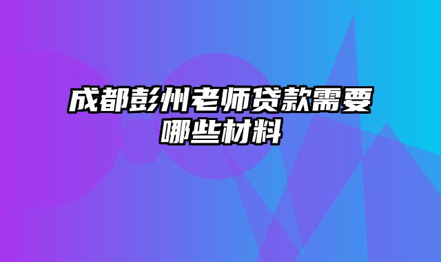 成都彭州老师贷款需要哪些材料