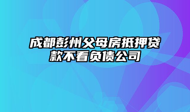 成都彭州父母房抵押贷款不看负债公司