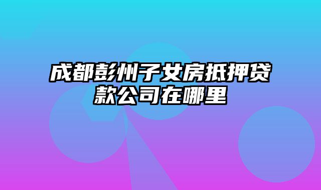 成都彭州子女房抵押贷款公司在哪里