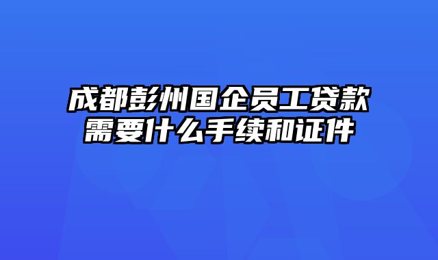 成都彭州国企员工贷款需要什么手续和证件