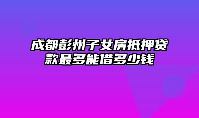 成都彭州子女房抵押贷款最多能借多少钱