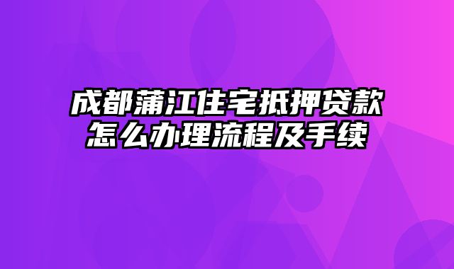 成都蒲江住宅抵押贷款怎么办理流程及手续