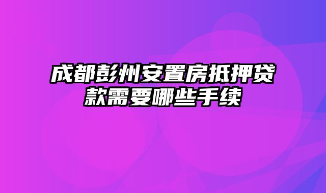 成都彭州安置房抵押贷款需要哪些手续