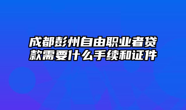 成都彭州自由职业者贷款需要什么手续和证件