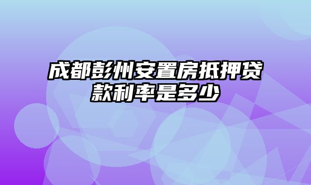 成都彭州安置房抵押贷款利率是多少