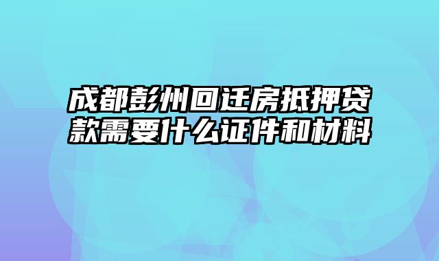 成都彭州回迁房抵押贷款需要什么证件和材料