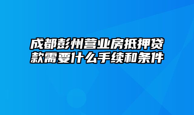 成都彭州营业房抵押贷款需要什么手续和条件