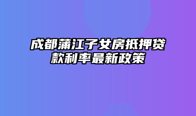 成都蒲江子女房抵押贷款利率最新政策