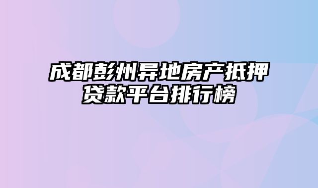 成都彭州异地房产抵押贷款平台排行榜