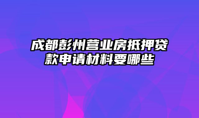 成都彭州营业房抵押贷款申请材料要哪些