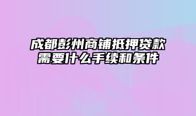 成都彭州商铺抵押贷款需要什么手续和条件