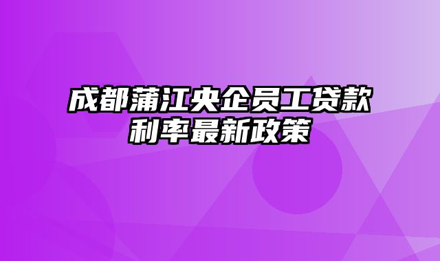 成都蒲江央企员工贷款利率最新政策