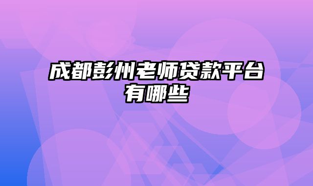 成都彭州老师贷款平台有哪些