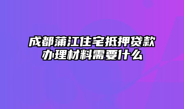 成都蒲江住宅抵押贷款办理材料需要什么