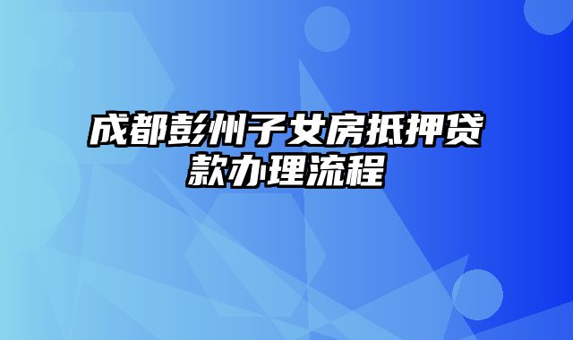 成都彭州子女房抵押贷款办理流程