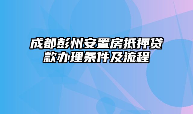 成都彭州安置房抵押贷款办理条件及流程