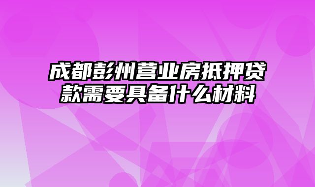 成都彭州营业房抵押贷款需要具备什么材料