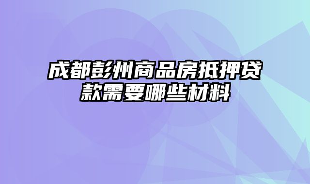 成都彭州商品房抵押贷款需要哪些材料