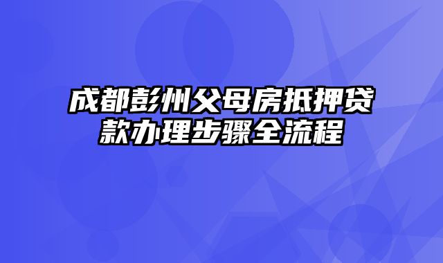 成都彭州父母房抵押贷款办理步骤全流程