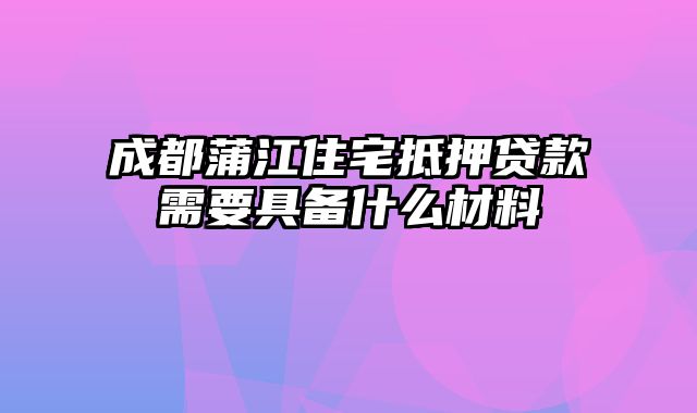 成都蒲江住宅抵押贷款需要具备什么材料