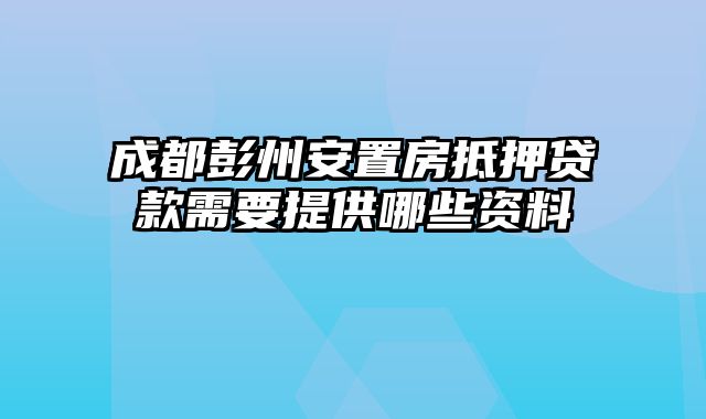 成都彭州安置房抵押贷款需要提供哪些资料