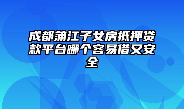 成都蒲江子女房抵押贷款平台哪个容易借又安全