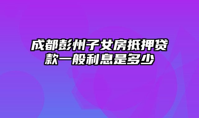 成都彭州子女房抵押贷款一般利息是多少