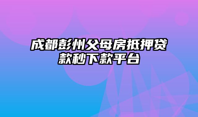 成都彭州父母房抵押贷款秒下款平台