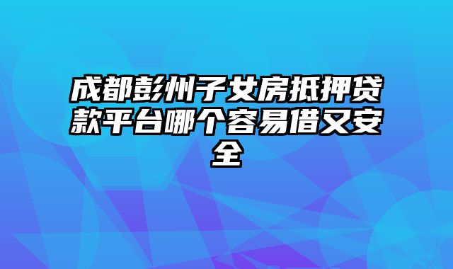 成都彭州子女房抵押贷款平台哪个容易借又安全