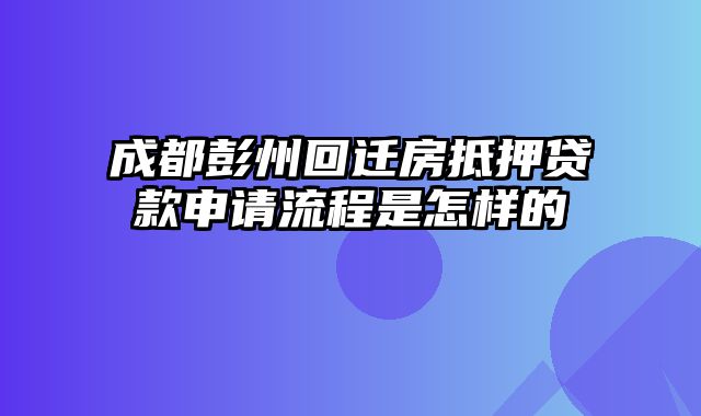 成都彭州回迁房抵押贷款申请流程是怎样的