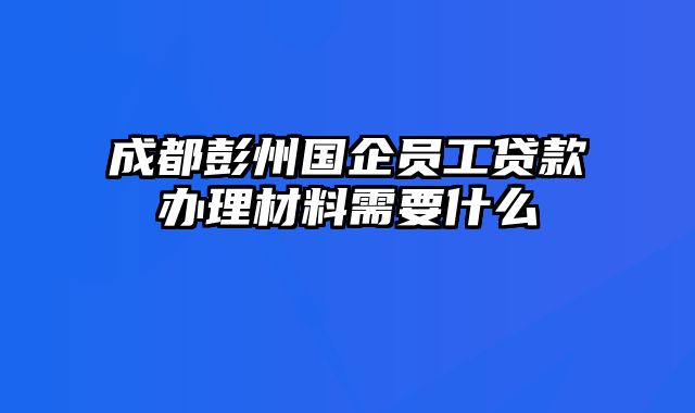 成都彭州国企员工贷款办理材料需要什么