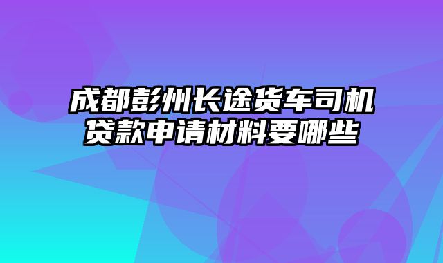 成都彭州长途货车司机贷款申请材料要哪些