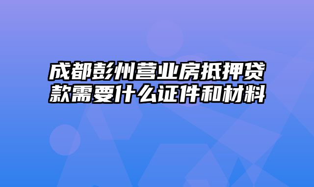 成都彭州营业房抵押贷款需要什么证件和材料