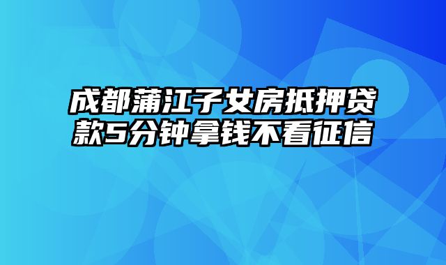 成都蒲江子女房抵押贷款5分钟拿钱不看征信