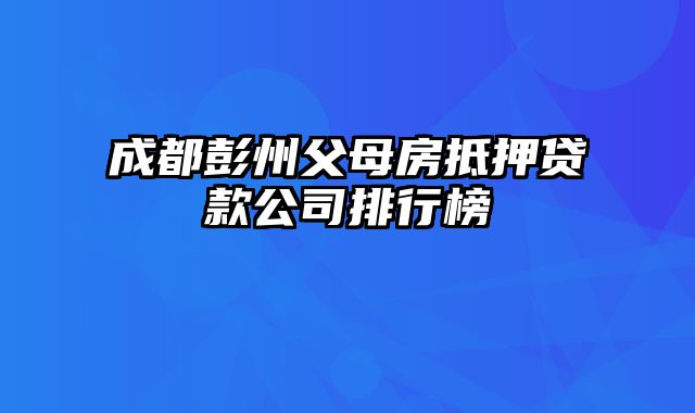 成都彭州父母房抵押贷款公司排行榜