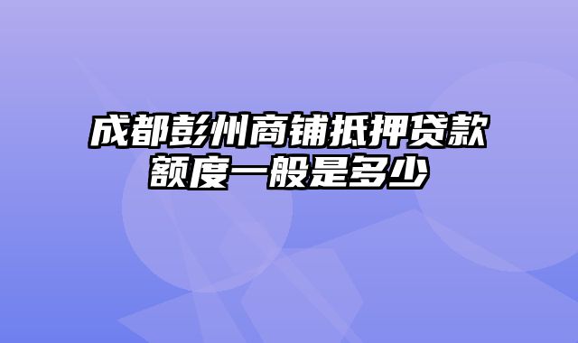 成都彭州商铺抵押贷款额度一般是多少