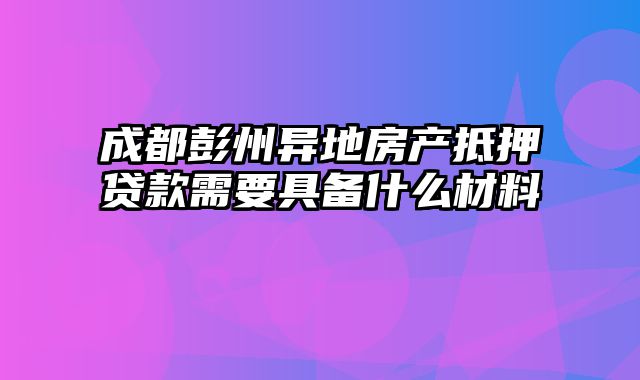 成都彭州异地房产抵押贷款需要具备什么材料