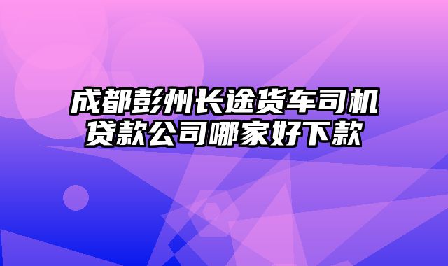 成都彭州长途货车司机贷款公司哪家好下款