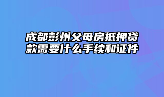 成都彭州父母房抵押贷款需要什么手续和证件