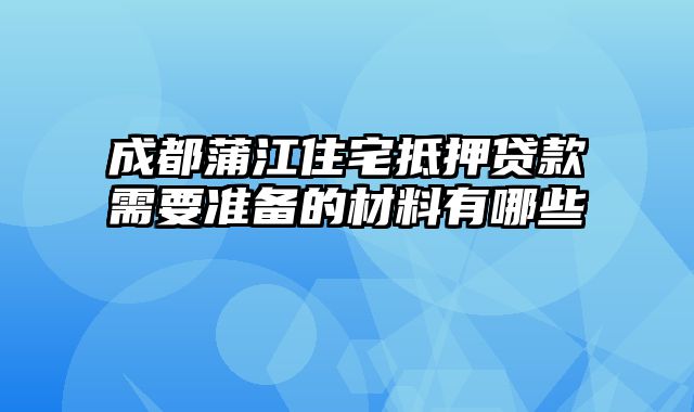 成都蒲江住宅抵押贷款需要准备的材料有哪些