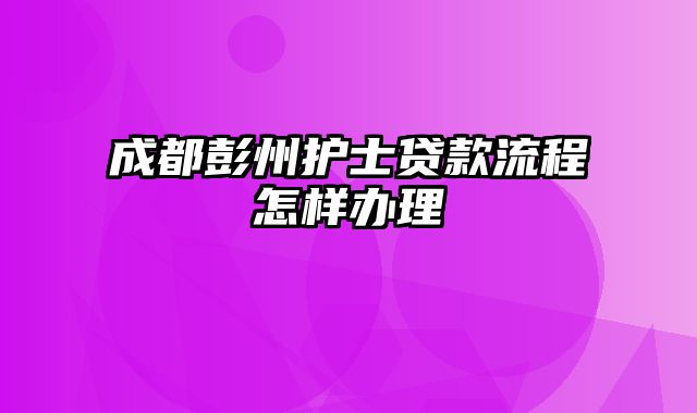 成都彭州护士贷款流程怎样办理