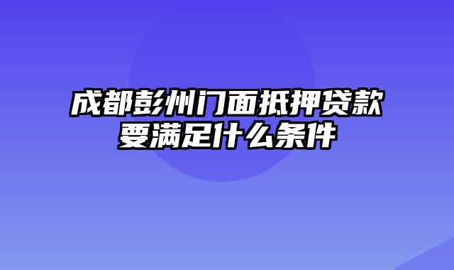 成都彭州门面抵押贷款要满足什么条件