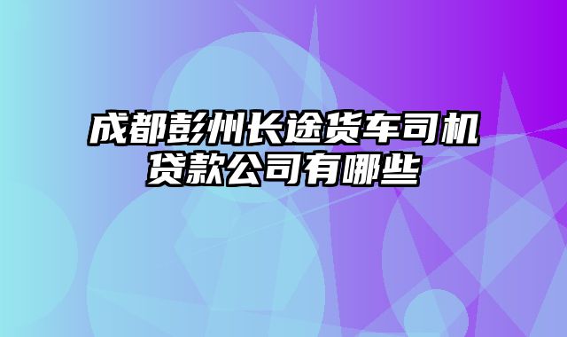 成都彭州长途货车司机贷款公司有哪些