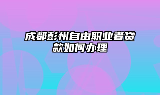 成都彭州自由职业者贷款如何办理